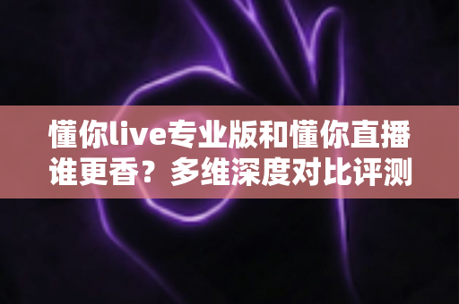 懂你live专业版和懂你直播谁更香？多维深度对比评测，帮你选对版本不花冤枉钱