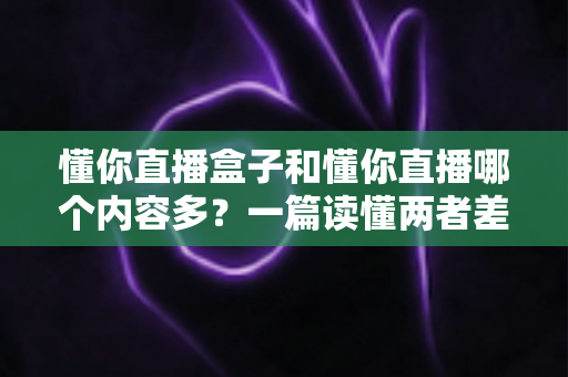 懂你直播盒子和懂你直播哪个内容多？一篇读懂两者差异的全面对比指南