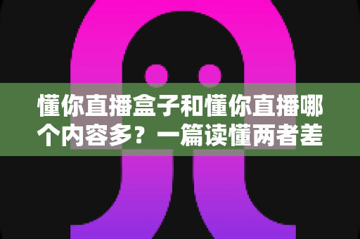 懂你直播盒子和懂你直播哪个内容多？一篇读懂两者差异的全面对比指南