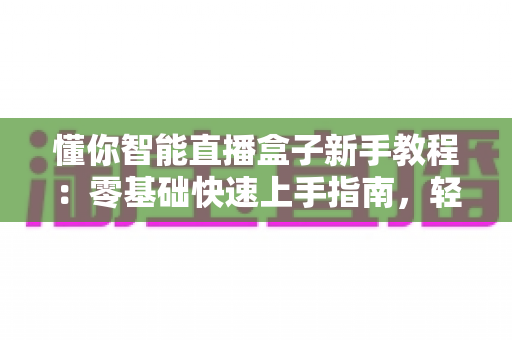 懂你智能直播盒子新手教程:零基础快速上手指南,轻松开启高人气直播之旅 懂你智能直播盒子新手教程:零基础快速上手指南,轻松开启高人气直播之旅