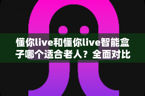 懂你live和懂你live智能盒子哪个适合老人?全面对比分析与选购指南 懂你live和懂你live智能盒子哪个适合老人?全面对比分析与选购指南