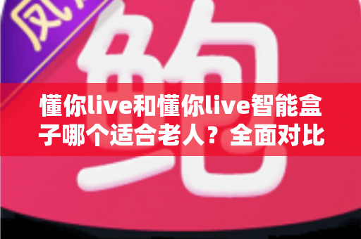 懂你live和懂你live智能盒子哪个适合老人?全面对比分析与选购指南 懂你live和懂你live智能盒子哪个适合老人?全面对比分析与选购指南