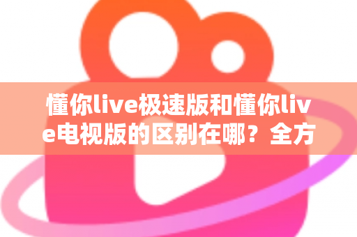 懂你live极速版和懂你live电视版的区别在哪?全方位对比解析,帮你选对最适合的版本 懂你live极速版和懂你live电视版的区别在哪?全方位对比解析,帮你选对最适合的版本