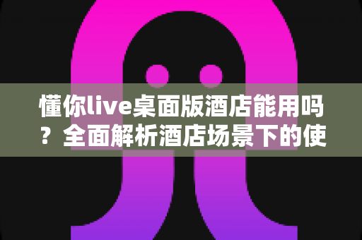 懂你live桌面版酒店能用吗?全面解析酒店场景下的使用方法、常见问题与实用技巧 懂你live桌面版酒店能用吗?全面解析酒店场景下的使用方法、常见问题与实用技巧