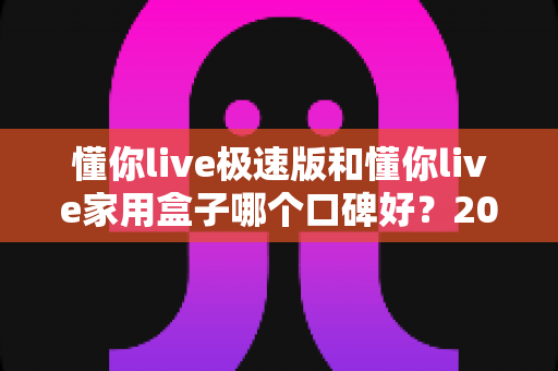 懂你live极速版和懂你live家用盒子哪个口碑好?2024最新对比评测与选购指南 懂你live极速版和懂你live家用盒子哪个口碑好?2024最新对比评测与选购指南