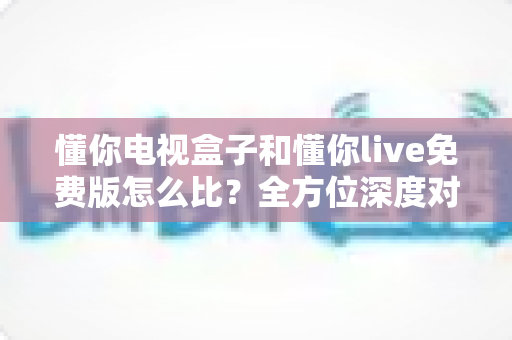 懂你电视盒子和懂你live免费版怎么比？全方位深度对比帮你选对不踩坑