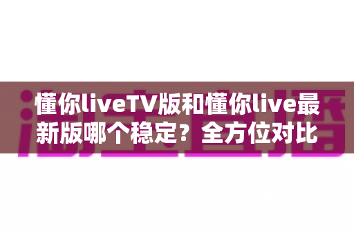 懂你liveTV版和懂你live最新版哪个稳定?全方位对比分析与选择指南 懂你liveTV版和懂你live最新版哪个稳定?全方位对比分析与选择指南