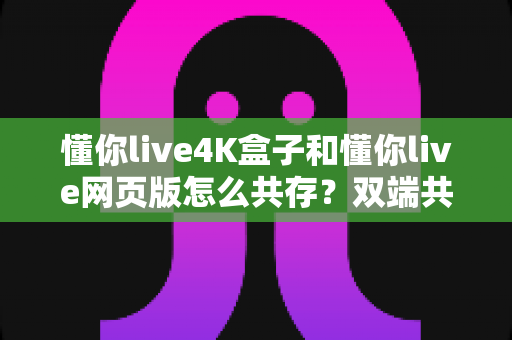 懂你live4K盒子和懂你live网页版怎么共存?双端共用全攻略,一次看懂设备搭配与设置技巧 懂你live4K盒子和懂你live网页版怎么共存?双端共用全攻略,一次看懂设备搭配与设置技巧