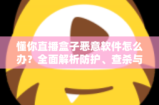 懂你直播盒子恶意软件怎么办?全面解析防护、查杀与安全防护指南 懂你直播盒子恶意软件怎么办?全面解析防护、查杀与安全防护指南