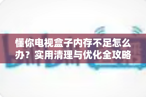 懂你电视盒子内存不足怎么办?实用清理与优化全攻略,助您告别卡顿烦恼 懂你电视盒子内存不足怎么办?实用清理与优化全攻略,助您告别卡顿烦恼