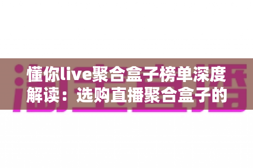 懂你live聚合盒子榜单深度解读:选购直播聚合盒子的权威参考指南 懂你live聚合盒子榜单深度解读:选购直播聚合盒子的权威参考指南
