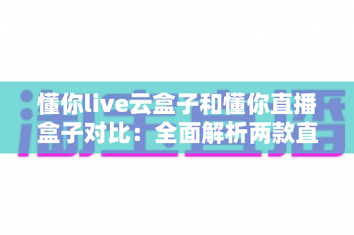 懂你live云盒子和懂你直播盒子对比：全面解析两款直播设备的差异，帮你选出最适合的直播神器