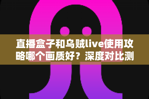 直播盒子和乌贼live使用攻略哪个画质好？深度对比测评与高清观影实用指南