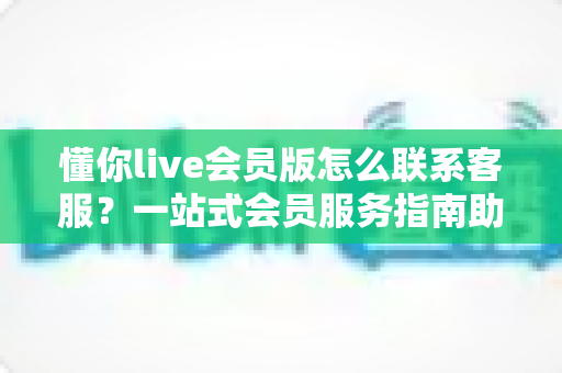 懂你live会员版怎么联系客服？一站式会员服务指南助您快速解决问题