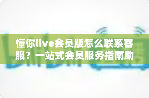懂你live会员版怎么联系客服？一站式会员服务指南助您快速解决问题
