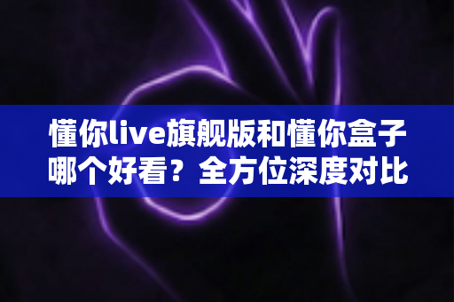 懂你live旗舰版和懂你盒子哪个好看?全方位深度对比评测,看完再选不后悔 懂你live旗舰版和懂你盒子哪个好看?全方位深度对比评测,看完再选不后悔