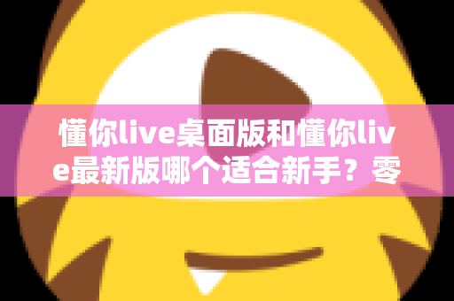 懂你live桌面版和懂你live最新版哪个适合新手?零基础用户版本选择全攻略与实用对比指南 懂你live桌面版和懂你live最新版哪个适合新手?零基础用户版本选择全攻略与实用对比指南