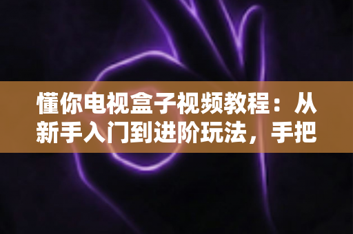 懂你电视盒子视频教程：从新手入门到进阶玩法，手把手教你玩转智能家庭影院