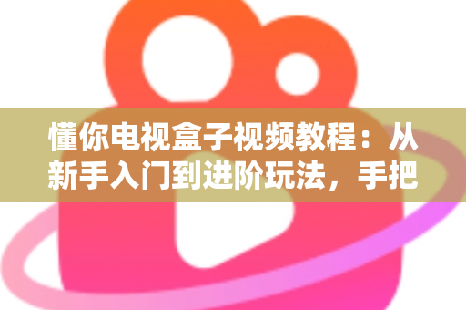 懂你电视盒子视频教程：从新手入门到进阶玩法，手把手教你玩转智能家庭影院