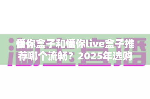 懂你盒子和懂你live盒子推荐哪个流畅？2025年选购全攻略帮你一次搞懂