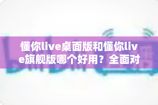 懂你live桌面版和懂你live旗舰版哪个好用?全面对比评测帮你选对直播工具 懂你live桌面版和懂你live旗舰版哪个好用?全面对比评测帮你选对直播工具