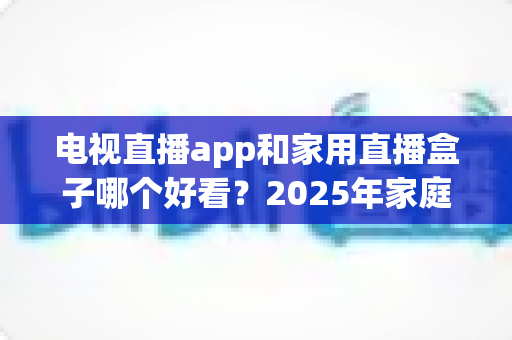电视直播app和家用直播盒子哪个好看?2025年家庭观影选购深度解析指南 电视直播app和家用直播盒子哪个好看?2025年家庭观影选购深度解析指南