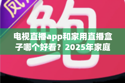电视直播app和家用直播盒子哪个好看？2025年家庭观影选购深度解析指南