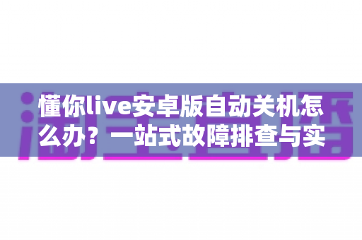 懂你live安卓版自动关机怎么办？一站式故障排查与实用解决方案指南