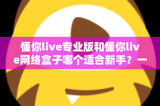 懂你live专业版和懂你live网络盒子哪个适合新手?一文看懂版本差异、上手难度与选购建议 懂你live专业版和懂你live网络盒子哪个适合新手?一文看懂版本差异、上手难度与选购建议