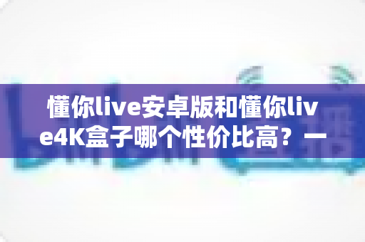 懂你live安卓版和懂你live4K盒子哪个性价比高?一文讲清成本、画质与适用人群 懂你live安卓版和懂你live4K盒子哪个性价比高?一文讲清成本、画质与适用人群