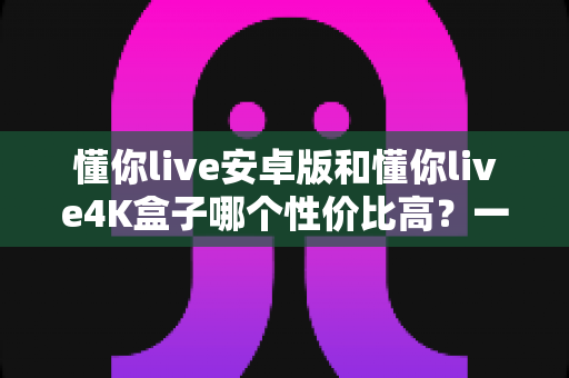 懂你live安卓版和懂你live4K盒子哪个性价比高?一文讲清成本、画质与适用人群 懂你live安卓版和懂你live4K盒子哪个性价比高?一文讲清成本、画质与适用人群