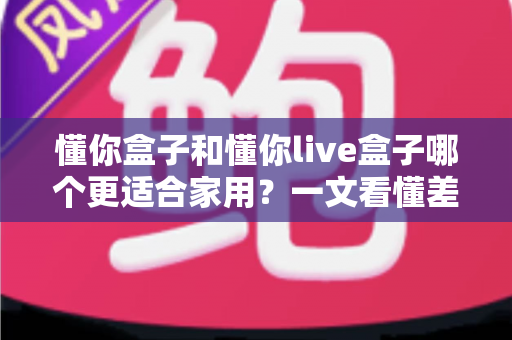 懂你盒子和懂你live盒子哪个更适合家用?一文看懂差异,帮你选对不花冤枉钱 懂你盒子和懂你live盒子哪个更适合家用?一文看懂差异,帮你选对不花冤枉钱