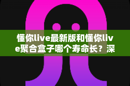 懂你live最新版和懂你live聚合盒子哪个寿命长?深度解析使用寿命差异与实用选购指南 懂你live最新版和懂你live聚合盒子哪个寿命长?深度解析使用寿命差异与实用选购指南
