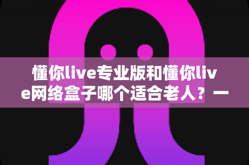 懂你live专业版和懂你live网络盒子哪个适合老人？一文看懂选购要点，让长辈看电视更省心