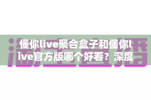 懂你live聚合盒子和懂你live官方版哪个好看?深度对比评测帮你选出心仪版本 懂你live聚合盒子和懂你live官方版哪个好看?深度对比评测帮你选出心仪版本