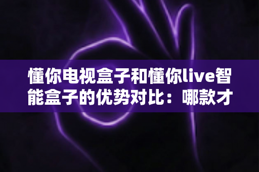 懂你电视盒子和懂你live智能盒子的优势对比：哪款才是家庭娱乐的明智之选？