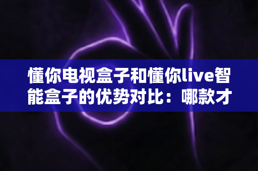 懂你电视盒子和懂你live智能盒子的优势对比：哪款才是家庭娱乐的明智之选？