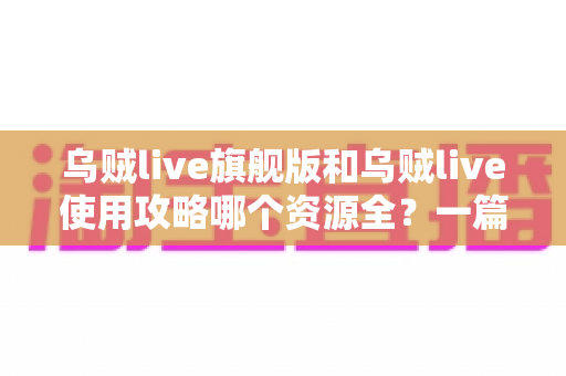 乌贼live旗舰版和乌贼live使用攻略哪个资源全？一篇文章帮你彻底搞懂选择思路