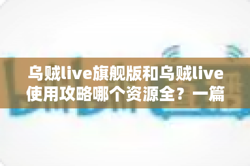 乌贼live旗舰版和乌贼live使用攻略哪个资源全？一篇文章帮你彻底搞懂选择思路