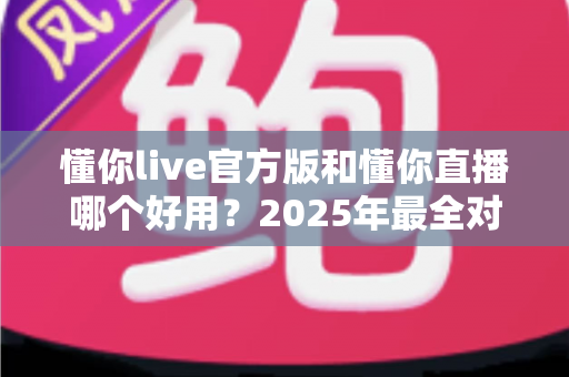 懂你live官方版和懂你直播哪个好用？2025年最全对比评测与选择指南