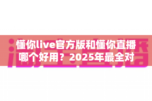 懂你live官方版和懂你直播哪个好用？2025年最全对比评测与选择指南