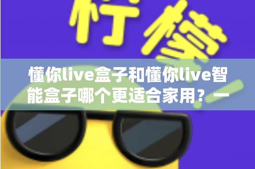 懂你live盒子和懂你live智能盒子哪个更适合家用?一文看懂选购关键,让全家人看得舒心 懂你live盒子和懂你live智能盒子哪个更适合家用?一文看懂选购关键,让全家人看得舒心