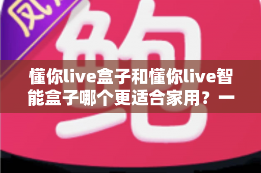 懂你live盒子和懂你live智能盒子哪个更适合家用?一文看懂选购关键,让全家人看得舒心 懂你live盒子和懂你live智能盒子哪个更适合家用?一文看懂选购关键,让全家人看得舒心