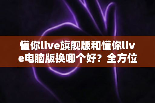 懂你live旗舰版和懂你live电脑版换哪个好?全方位对比助你做出最佳选择 懂你live旗舰版和懂你live电脑版换哪个好?全方位对比助你做出最佳选择