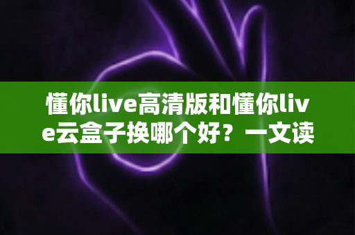 懂你live高清版和懂你live云盒子换哪个好?一文读懂两者差异与选购全攻略 懂你live高清版和懂你live云盒子换哪个好?一文读懂两者差异与选购全攻略