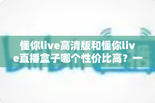 懂你live高清版和懂你live直播盒子哪个性价比高？一篇讲透选购逻辑的深度对比指南