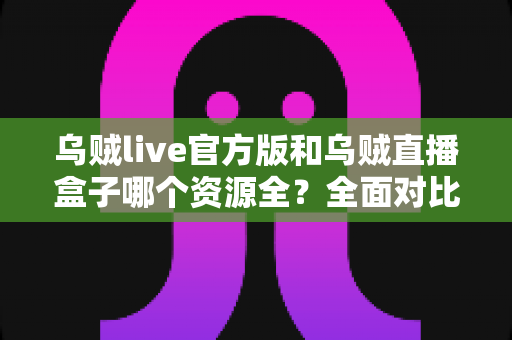 乌贼live官方版和乌贼直播盒子哪个资源全？全面对比分析与选择指南