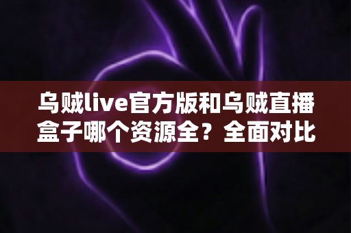 乌贼live官方版和乌贼直播盒子哪个资源全？全面对比分析与选择指南