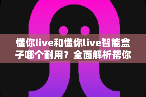 懂你live和懂你live智能盒子哪个耐用？全面解析帮你选对设备