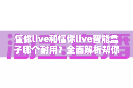 懂你live和懂你live智能盒子哪个耐用？全面解析帮你选对设备